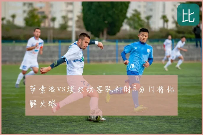 萨索洛vs埃尔切客队补时5分门将化解头球